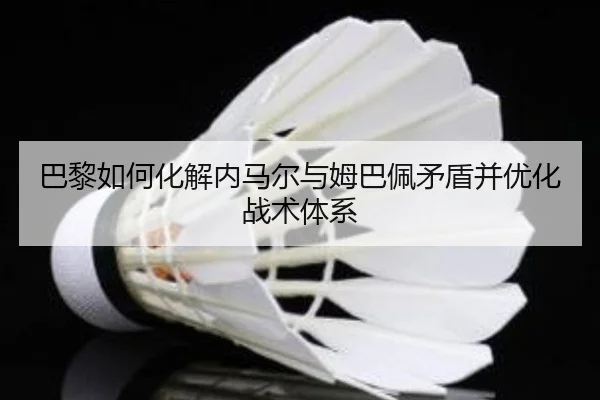 巴黎如何化解内马尔与姆巴佩矛盾并优化战术体系