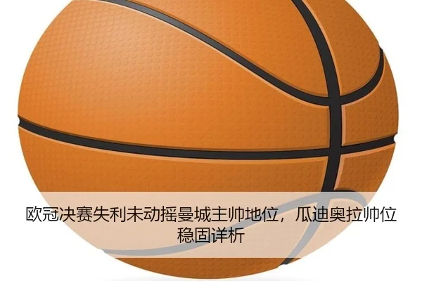 欧冠决赛失利未动摇曼城主帅地位，瓜迪奥拉帅位稳固详析