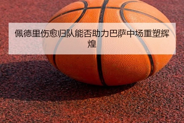 佩德里伤愈归队能否助力巴萨中场重塑辉煌